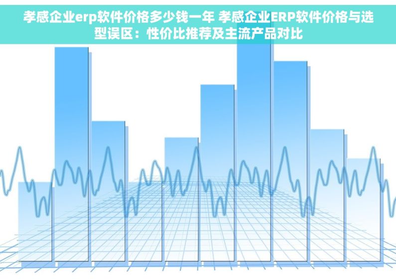 孝感企业erp软件价格多少钱一年 孝感企业ERP软件价格与选型误区：性价比推荐及主流产品对比